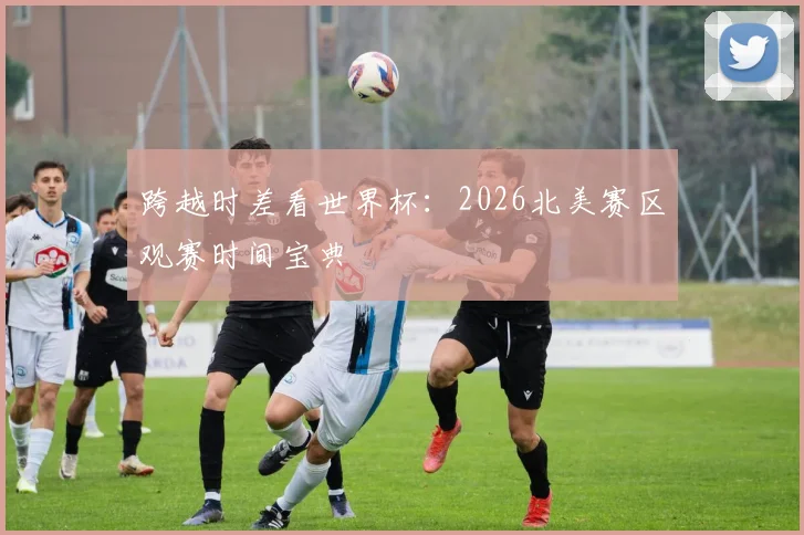 跨越时差看世界杯：2026北美赛区观赛时间宝典
