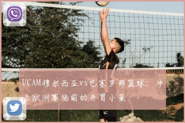 UCAM穆尔西亚vs巴塞罗那篮球：冲击欧洲赛场前的开胃小菜