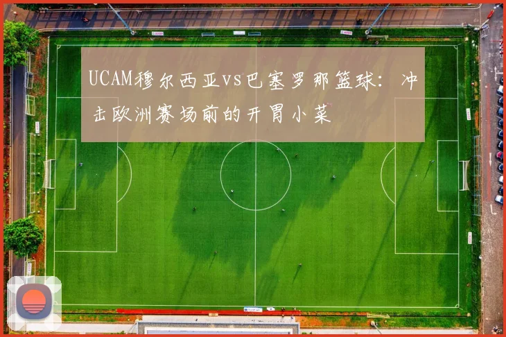 UCAM穆尔西亚vs巴塞罗那篮球：冲击欧洲赛场前的开胃小菜
