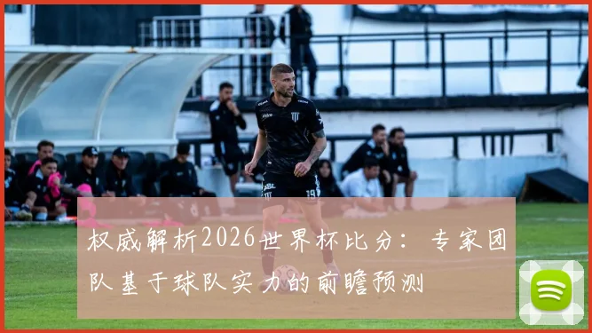 权威解析2026世界杯比分：专家团队基于球队实力的前瞻预测