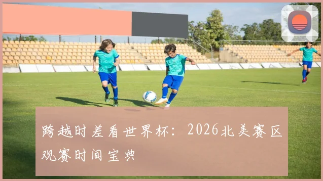 跨越时差看世界杯：2026北美赛区观赛时间宝典