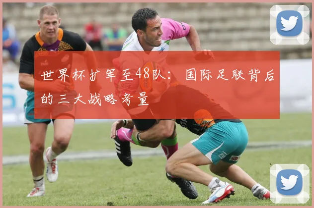 世界杯扩军至48队:国际足联背后的三大战略考量