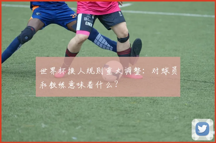 世界杯换人规则重大调整：对球员和教练意味着什么？